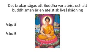 Det brukar sägas att Buddha var ateist och att
buddhismen är en ateistisk livsåskådning
Fråga 8
Fråga 9
 