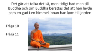Det går att tolka det så, men tidigt bad man till
Buddha och om Buddha berättas det att han levde
som en gud i en himmel innan han kom till jorden
Fråga 10
Fråga 11
 