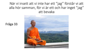När vi insett att vi inte har ett ”jag” förstår vi att
alla hör samman, för vi är ett och har inget ”jag”
att bevaka
Fråga 33
 