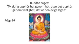 Buddha säger:
”Ty aldrig upphör hat genom hat, utan det upphör
genom vänlighet; det är den eviga lagen”
Fråga 36
 