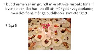I buddhismen är en grundtanke att visa respekt för allt
levande och det har lett till att många är vegetarianer,
men det finns många buddhister som äter kött
Fråga 6
 