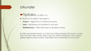 Urkunder
Tipitaka (ca 300 f.v.t.)
 Består av tre delar (”tre korgar”):
• Vinaya = regler för hur munkarna ska leva
• Sutta = Berättelser om Buddhas liv och lära
• Abhidhamma = Olika tolkningar av Buddhas tankar.
Buddha grundade klostren och efter hans död samlades 50 stycken munkar
ihop hans lära vilken sedan skrevs ned och döptes till tipitaka. Till en början
gällde reglerna bara munkar, idag följer även buddhistiska nunnor läran.
 