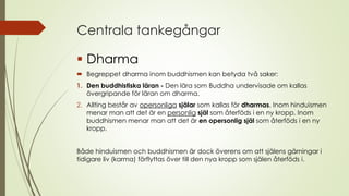 Centrala tankegångar
 Dharma
 Begreppet dharma inom buddhismen kan betyda två saker:
1. Den buddhistiska läran - Den lära som Buddha undervisade om kallas
övergripande för läran om dharma.
2. Allting består av opersonliga själar som kallas för dharmas. Inom hinduismen
menar man att det är en personlig själ som återföds i en ny kropp. Inom
buddhismen menar man att det är en opersonlig själ som återföds i en ny
kropp.
Både hinduismen och buddhismen är dock överens om att själens gärningar i
tidigare liv (karma) förflyttas över till den nya kropp som själen återföds i.
 