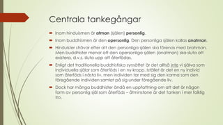 Centrala tankegångar
 Inom hinduismen är atman (själen) personlig.
 Inom buddhismen är den opersonlig. Den personliga själen kallas anatman.
 Hinduister strävar efter att den personliga själen ska förenas med brahman.
Men buddhister menar att den opersonliga själen (anatman) ska sluta att
existera, d.v.s. sluta upp att återfödas.
 Enligt det traditionella buddhistiska synsättet är det alltså inte vi själva som
individuella själar som återföds i en ny kropp. Istället är det en ny individ
som återföds i nästa liv, men individen tar med sig den karma som den
föregående individen samlat på sig under föregående liv.
 Dock har många buddhister ändå en uppfattning om att det är någon
form av personlig själ som återföds – åtminstone är det tanken i mer folklig
tro.
 