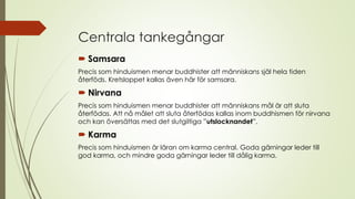 Centrala tankegångar
 Samsara
Precis som hinduismen menar buddhister att människans själ hela tiden
återföds. Kretsloppet kallas även här för samsara.
 Nirvana
Precis som hinduismen menar buddhister att människans mål är att sluta
återfödas. Att nå målet att sluta återfödas kallas inom buddhismen för nirvana
och kan översättas med det slutgiltiga ”utslocknandet”.
 Karma
Precis som hinduismen är läran om karma central. Goda gärningar leder till
god karma, och mindre goda gärningar leder till dålig karma.
 