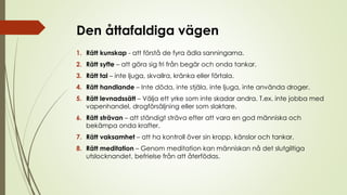 Den åttafaldiga vägen
1. Rätt kunskap - att förstå de fyra ädla sanningarna.
2. Rätt syfte – att göra sig fri från begär och onda tankar.
3. Rätt tal – inte ljuga, skvallra, kränka eller förtala.
4. Rätt handlande – Inte döda, inte stjäla, inte ljuga, inte använda droger.
5. Rätt levnadssätt – Välja ett yrke som inte skadar andra. T.ex. inte jobba med
vapenhandel, drogförsäljning eller som slaktare.
6. Rätt strävan – att ständigt sträva efter att vara en god människa och
bekämpa onda krafter.
7. Rätt vaksamhet – att ha kontroll över sin kropp, känslor och tankar.
8. Rätt meditation – Genom meditation kan människan nå det slutgiltiga
utslocknandet, befrielse från att återfödas.
 