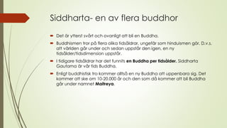 Siddharta- en av flera buddhor
 Det är ytterst svårt och ovanligt att bli en Buddha.
 Buddhismen tror på flera olika tidsåldrar, ungefär som hinduismen gör. D.v.s.
att världen går under och sedan uppstår den igen, en ny
tidsålder/tidsdimension uppstår.
 I tidigare tidsåldrar har det funnits en Buddha per tidsålder. Siddharta
Gautama är vår tids Buddha.
 Enligt buddhistisk tro kommer alltså en ny Buddha att uppenbara sig. Det
kommer att ske om 10-20.000 år och den som då kommer att bli Buddha
går under namnet Maitreya.
 