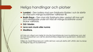 Heliga handlingar och platser
 Lumbini – Den indiska stad som Siddharta föddes i och är därför
en stad som många buddhister vallfärdar till.
 Bodh Gaya – Den stad där Siddharta blev upplyst då han satt
och mediterade under ett träd dit många buddhister också
brukar vallfärda.
 Gå i kloster.
 Leva som munk eller nunna
 Meditera.
Att tala om något som heligt är inte lika framträdande inom buddhismen som det
är inom hinduismen och de tre abrahamitiska religionerna (judendom, kristendom
och islam).
Håller du med? Resonera om varför det kan vara på detta sätt utifrån den kunskap
du tillägnat dig om buddhismen.
 