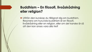Buddhism – En filosofi, livsåskådning
eller religion?
 Utifrån den kunskap du tillägnat dig om buddhism.
Resonera om huruvida buddhism är en filosofi,
livsåskådning eller en religion, eller om det kanske är så
att den kan anses vara alla tre?
 