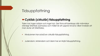 Tidsuppfattning
Cyklisk (cirkulär) tidsuppfattning
Tiden har ingen början och inget slut. Det finns ett kretslopp där människor
ständigt återföds (samsara) och målet är att uppnå nirvana vilket innebär att
man slutar att återfödas.
 Hinduismen har också en cirkulär tidsuppfattning.
 Judendom, kristendom och islam har en linjär tidsuppfattning.
 