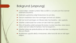 Bakgrund (ursprung)
 I norra Indien, i staden Lumbini, föds ca 500 f.v.t. en prins som fick namnet
Siddharta Gautama.
 Siddharta uppfostras enligt hinduismens tro och lära.
 Genom meditation fann han sanningen om livet och döden.
 När han funnit sanningen om tillvaron blev han Buddha – den upplyste.
 Därefter undervisade han andra om den insikt han uppnått.
 Efter att Buddha avlidit samlade 50 stycken munkar hans lära. Läran skrevs
sedan ned och kallas för tipitaka (”de tre korgarna”).
 Därefter börjar de sprida Buddhas och den nya religionen Buddhismens
lära och filosofi.
 Buddhismen uppstår alltså ur hinduismen, efter hand blir det en helt egen
religion.
 