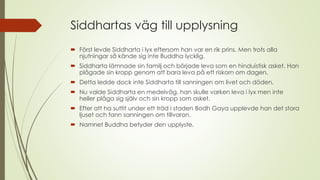 Siddhartas väg till upplysning
 Först levde Siddharta i lyx eftersom han var en rik prins. Men trots alla
njutningar så kände sig inte Buddha lycklig.
 Siddharta lämnade sin familj och började leva som en hinduistisk asket. Han
plågade sin kropp genom att bara leva på ett riskorn om dagen.
 Detta ledde dock inte Siddharta till sanningen om livet och döden.
 Nu valde Siddharta en medelväg, han skulle varken leva i lyx men inte
heller plåga sig själv och sin kropp som asket.
 Efter att ha suttit under ett träd i staden Bodh Gaya upplevde han det stora
ljuset och fann sanningen om tillvaron.
 Namnet Buddha betyder den upplyste.
 