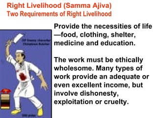 Two Requirements of Right Livelihood Provide the necessities of life—food, clothing, shelter, medicine and education. The work must be ethically wholesome. Many types of work provide an adequate or even excellent income, but involve dishonesty, exploitation or cruelty. Right Livelihood (Samma Ajiva) 