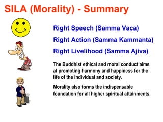 SILA (Morality) - Summary Right Speech (Samma Vaca) Right Action (Samma Kammanta) Right Livelihood (Samma Ajiva) The Buddhist ethical and moral conduct aims at promoting harmony and happiness for the life of the individual and society. Morality also forms the indispensable foundation for all higher spiritual attainments. 