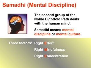Samadhi (Mental Discipline) The second group of the Noble Eightfold Path deals with the human mind. Samadhi means  mental discipline  or  mental culture . Three factors: Right  E ffort Right  M indfulness Right  C oncentration 