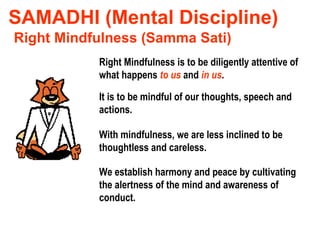 SAMADHI (Mental Discipline) Right Mindfulness (Samma Sati) Right Mindfulness is to be diligently attentive of what happens  to us  and  in us . It is to be mindful of our thoughts, speech and actions. With mindfulness, we are less inclined to be thoughtless and careless. We establish harmony and peace by cultivating the alertness of the mind and awareness of conduct. 