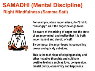 SAMADHI (Mental Discipline) For example, when anger arises, don’t think “I’m angry”, as if the anger belongs to us. Right Mindfulness (Samma Sati) Be aware of the arising of anger and the state of an angry mind, and realise that it is both impermanent and devoid of self. By doing so, the anger loses its compelling power and quickly subsides. This is the technique of nipping anxiety and other negative thoughts and cultivate positive feelings such as love, compassion, mental purity, equanimity and happiness. 