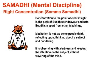 SAMADHI (Mental Discipline) Concentration to the point of clear insight is the peak of Buddhist endeavour and sets Buddhism apart from other teachings. Right Concentration (Samma Samadhi) Meditation is not, as some people think, reflecting upon, thinking about a subject and pondering. It is observing with alertness and keeping the attention on the subject without wavering of the mind. 