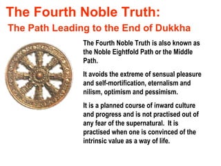 The Fourth Noble Truth: The Fourth Noble Truth is also known as the Noble Eightfold Path or the Middle Path. It avoids the extreme of sensual pleasure and self-mortification, eternalism and nilism, optimism and pessimism. The Path Leading to the End of Dukkha It is a planned course of inward culture and progress and is not practised out of any fear of the supernatural.  It is practised when one is convinced of the intrinsic value as a way of life. 