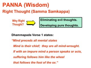 PANNA (Wisdom) Right Thought (Samma Samkappa) Why Right Thought? Eliminating evil thoughts. Developing pure thoughts. Dhammapada Verse 1 states: “ Mind preceds all mental states Mind is their chief;  they are all mind-wrought. If with an impure mind a person speaks or acts, suffering follows him like the wheel that follows the foot of the ox.” 