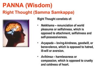 PANNA (Wisdom) Right Thought (Samma Samkappa) Right Thought constists of: Nekkhama  – renunciation of world pleasures or selfishness, which is opposed to attachment, selfishness and self-possessiveness. Avyapada  – loving-kindness, goodwill, or benevolence, which is opposed to hatred, ill-will or aversion. Avihimsa  – harmlessness or compassion, which is opposed to cruelty and coldness of heart. 