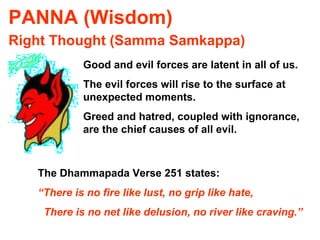 PANNA (Wisdom) Right Thought (Samma Samkappa) Good and evil forces are latent in all of us. The evil forces will rise to the surface at unexpected moments. Greed and hatred, coupled with ignorance, are the chief causes of all evil. The Dhammapada Verse 251 states: “ There is no fire like lust, no grip like hate, There is no net like delusion, no river like craving.” 