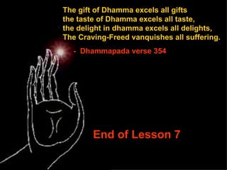 The gift of Dhamma excels all gifts  the taste of Dhamma excels all taste,  the delight in dhamma excels all delights, The Craving-Freed vanquishes all suffering. -  Dhammapada verse 354 End of Lesson 7 
