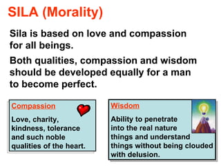 SILA (Morality) Sila is based on love and compassion for all beings.  Both qualities, compassion and wisdom should be developed equally for a man to become perfect. Compassion Love, charity, kindness, tolerance and such noble qualities of the heart.  Wisdom Ability to penetrate  into the real nature  of things and understand things without being clouded with delusion. 