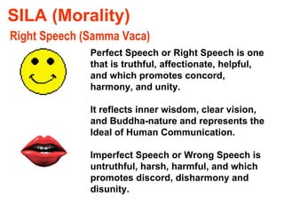 SILA (Morality) Right Speech (Samma Vaca) Perfect Speech or Right Speech is one that is truthful, affectionate, helpful, and which promotes concord, harmony, and unity.  It reflects inner wisdom, clear vision, and Buddha-nature and represents the Ideal of Human Communication. Imperfect Speech or Wrong Speech is untruthful, harsh, harmful, and which promotes discord, disharmony and disunity. 
