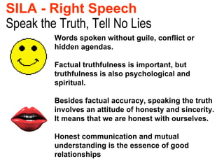 Speak the Truth, Tell No Lies SILA - Right Speech   Words spoken without guile, conflict or hidden agendas. Factual truthfulness is important, but truthfulness is also psychological and spiritual.  Besides factual accuracy, speaking the truth involves an attitude of honesty and sincerity. It means that we are honest with ourselves. Honest communication and mutual understanding is the essence of good relationships 