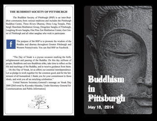 THE BUDDHIST SOCIETY OF PITTSBURGH
	 The Buddhist Society of Pittsburgh (BSP) is an inter-Bud-
dhist community from various traditions and includes the Pittsburgh
Buddhist Center, Three Rivers Dharma, Olmo Ling Temple, Pitts-
burgh Shambala Meditation Group, Dzogchen Sangha of Pittsburgh,
Laughing Rivers Sangha, One Pine Zen Meditation Center, Zen Cen-
ter of Pittsburgh and all other sanghas who wish to participate.
	
The purpose of the BSP is to promote the wisdom of the
Buddha and dharma throughout Greater Pittsburgh and
Western Pennsylvania. You can find BSP on Facebook.
	 “The Day of Vesak is a joyous occasion marking the birth,
enlightenment and passing of the Buddha. On this day millions of
people, Buddhists and non-Buddhists alike, take time to reflect on the
life and teachings of the Buddha, and to receive guidance from them.
… On this Day of Vesak, let us affirm our essential interdependence.
Let us pledge to work together for the common good, and for the bet-
terment of all humankind. I thank you for your commitment to these
ideals, and wish you all an enriching celebration.”
	 United Nations Secretary-General’s message on Vesak Day
2008 [Delivered by Kiyotaka Akasaka, Under-Secretary-General for
Communications and Public Information]
Buddhism
in
Pittsburgh
May 18, 2014
 