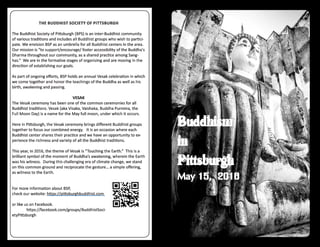 THE BUDDHIST SOCIETY OF PITTSBURGH
The Buddhist Society of Pittsburgh (BPS) is an inter-Buddhist community
of various traditions and includes all Buddhist groups who wish to partici-
pate. We envision BSP as an umbrella for all Buddhist centers in the area.
Our mission is “to support/encourage/ foster accessibility of the Buddha's
Dharma throughout our community, as a shared practice among Sang-
has.”  We are in the formative stages of organizing and are moving in the
direction of establishing our goals.
As part of ongoing efforts, BSP holds an annual Vesak celebration in which
we come together and honor the teachings of the Buddha as well as his
birth, awakening and passing.
VESAK
The Vesak ceremony has been one of the common ceremonies for all
Buddhist traditions. Vesak (aka Visaka, Vaishaka, Buddha Purnima, the
Full Moon Day) is a name for the May full moon, under which it occurs.
Here in Pittsburgh, the Vesak ceremony brings different Buddhist groups
together to focus our combined energy. It is an occasion where each
Buddhist center shares their practice and we have an opportunity to ex-
perience the richness and variety of all the Buddhist traditions.
This year, in 2016, the theme of Vesak is “Touching the Earth.” This is a
brilliant symbol of the moment of Buddha’s awakening, wherein the Earth
was his witness. During this challenging era of climate change, we stand
on this common ground and reciprocate the gesture… a simple offering,
as witness to the Earth.
For more information about BSP,
check our website: https://pittsburghbuddhist.com
or like us on Facebook.
https://facebook.com/groups/BuddhistSoci-
etyPittsburgh
Buddhism
in
Pittsburgh
May 15, 2016
 