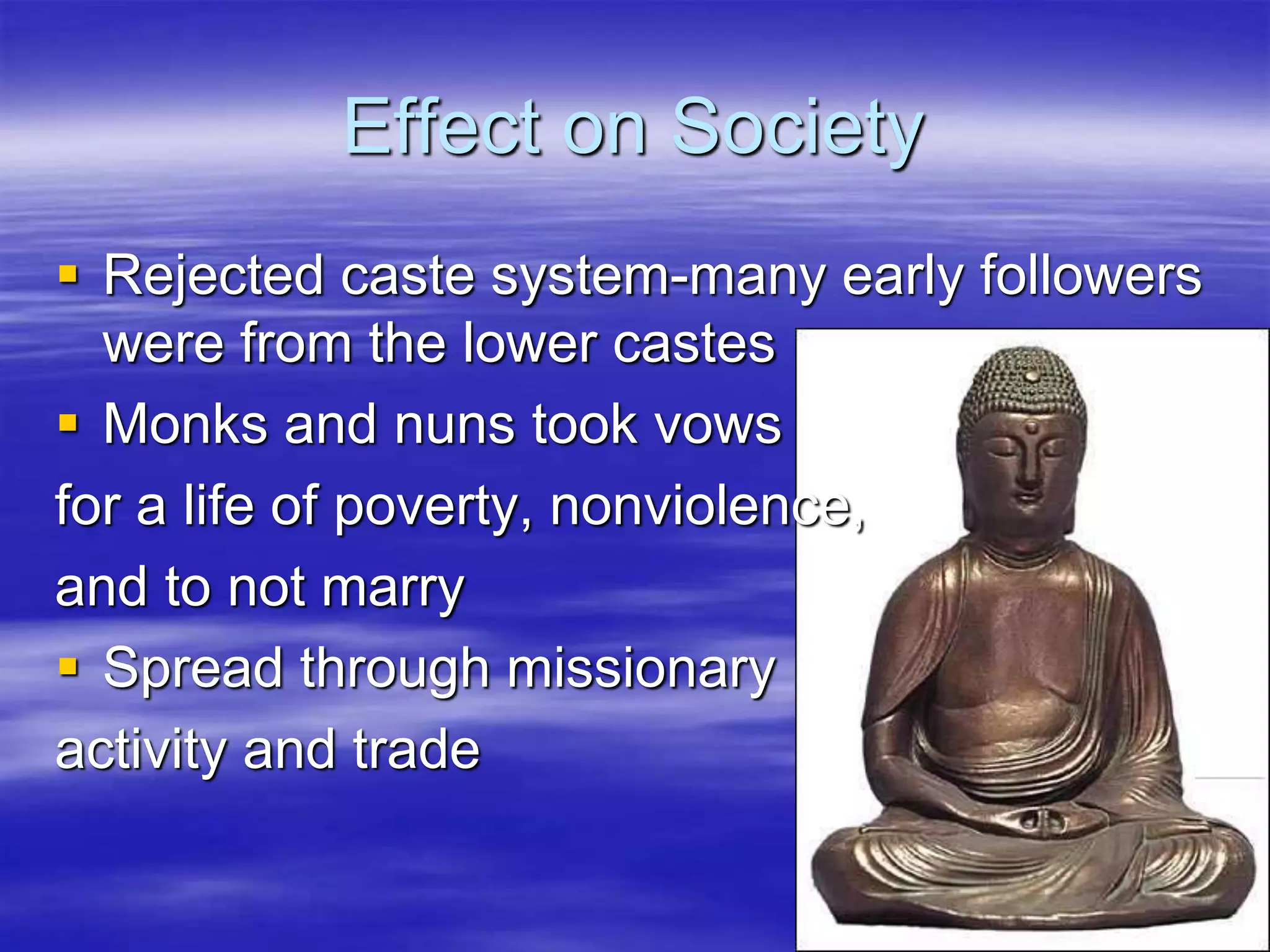 Effect on Society 
 Rejected caste system-many early followers 
were from the lower castes 
 Monks and nuns took vows 
for a life of poverty, nonviolence, 
and to not marry 
 Spread through missionary 
activity and trade 
 