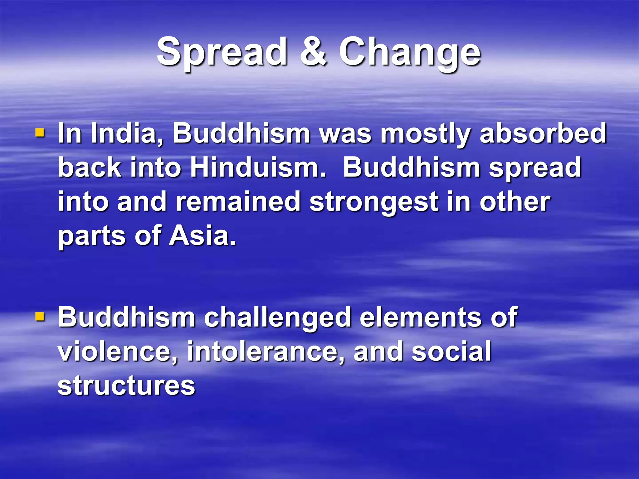 Spread & Change 
 In India, Buddhism was mostly absorbed 
back into Hinduism. Buddhism spread 
into and remained strongest in other 
parts of Asia. 
 Buddhism challenged elements of 
violence, intolerance, and social 
structures 
 