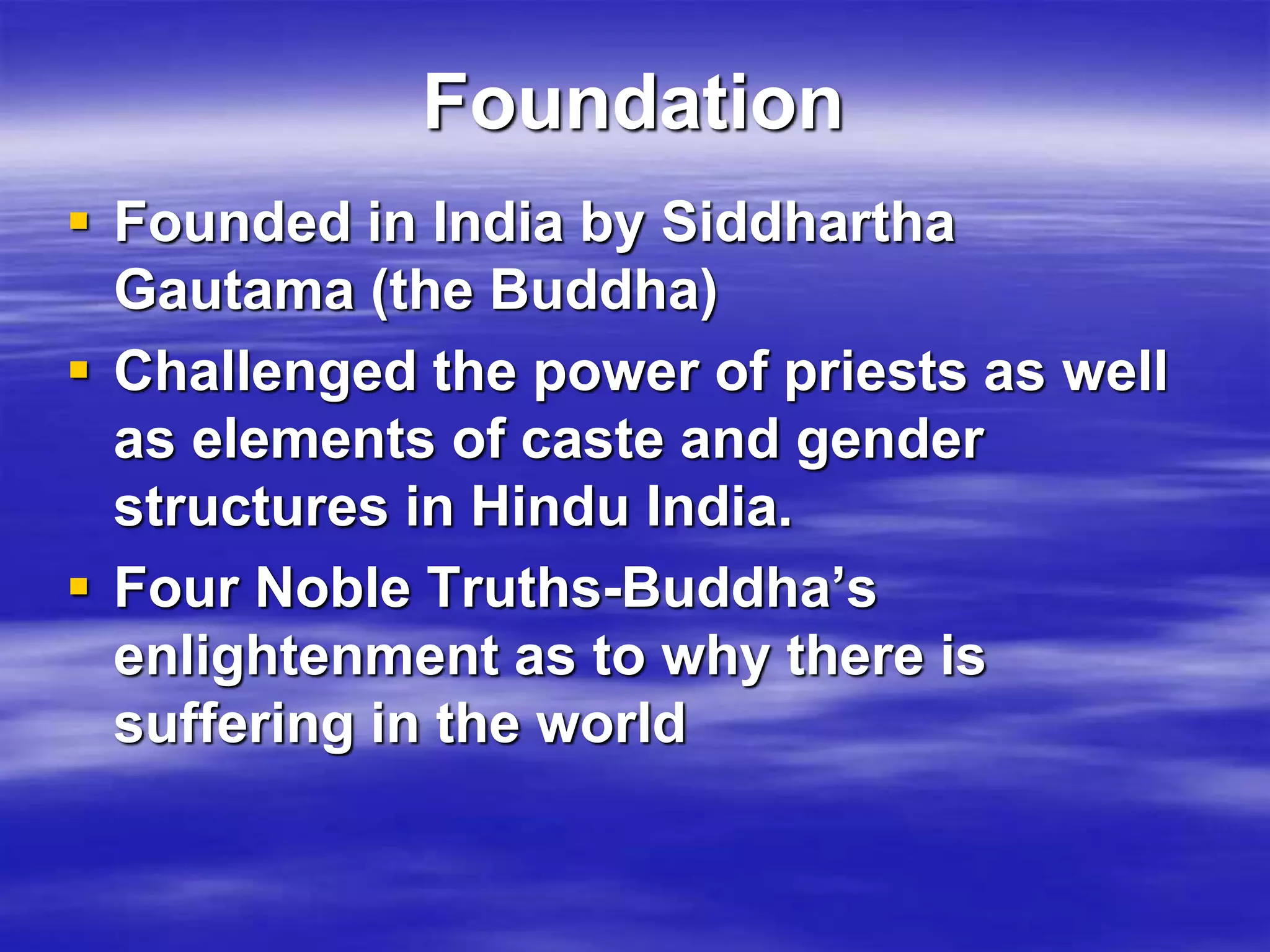 Foundation 
 Founded in India by Siddhartha 
Gautama (the Buddha) 
 Challenged the power of priests as well 
as elements of caste and gender 
structures in Hindu India. 
 Four Noble Truths-Buddha’s 
enlightenment as to why there is 
suffering in the world 
 