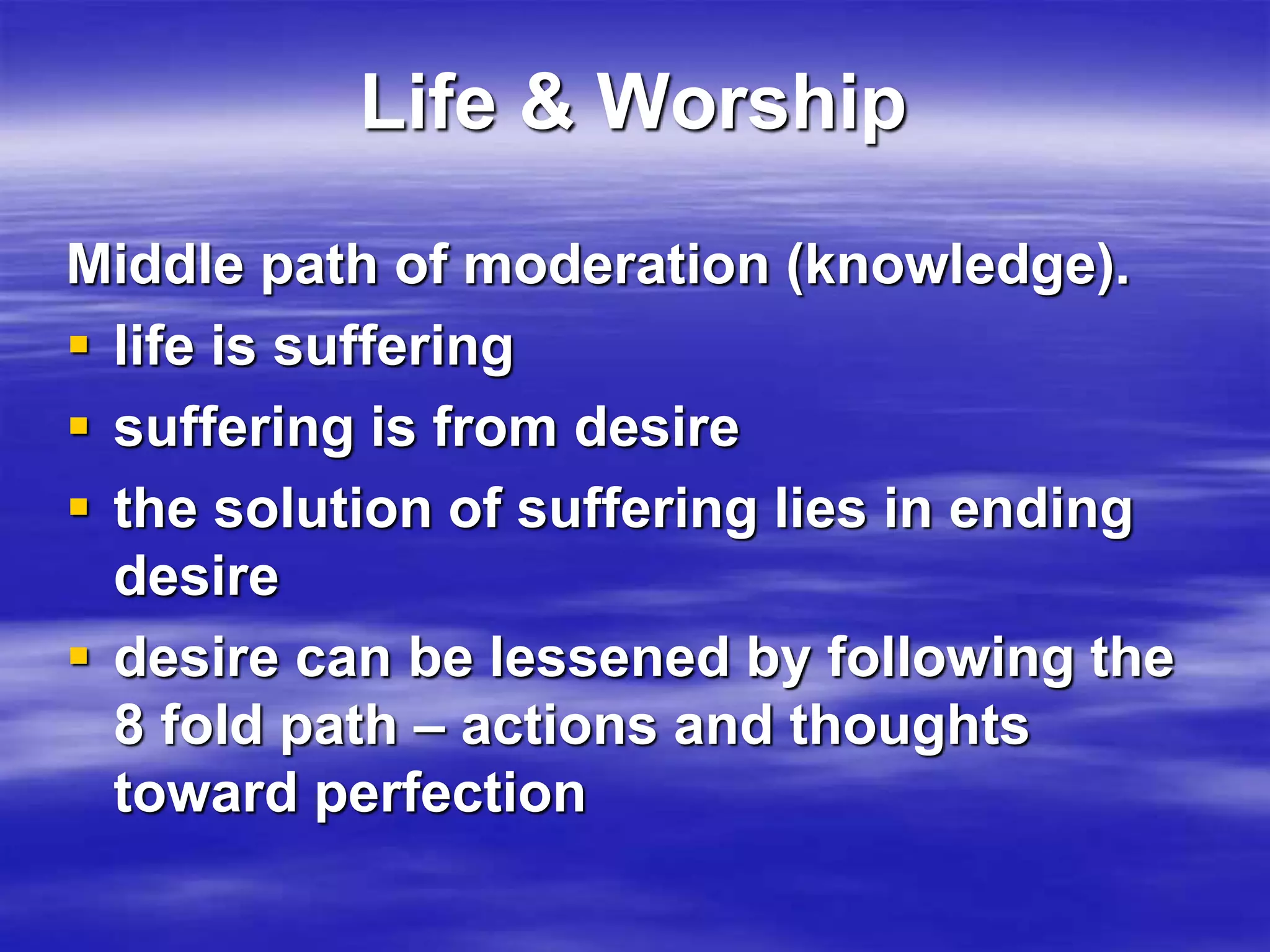 Life & Worship 
Middle path of moderation (knowledge). 
 life is suffering 
 suffering is from desire 
 the solution of suffering lies in ending 
desire 
 desire can be lessened by following the 
8 fold path – actions and thoughts 
toward perfection 
 