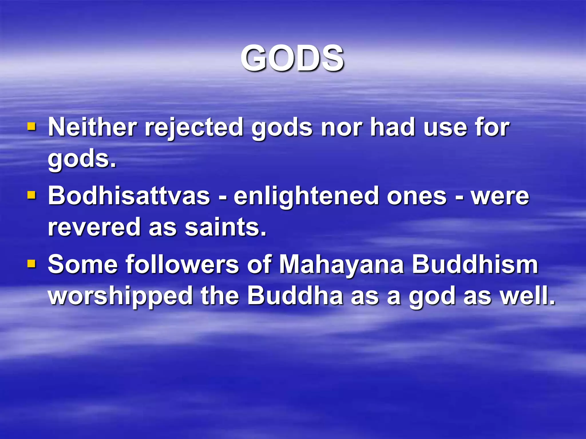 GODS 
 Neither rejected gods nor had use for 
gods. 
 Bodhisattvas - enlightened ones - were 
revered as saints. 
 Some followers of Mahayana Buddhism 
worshipped the Buddha as a god as well. 
 