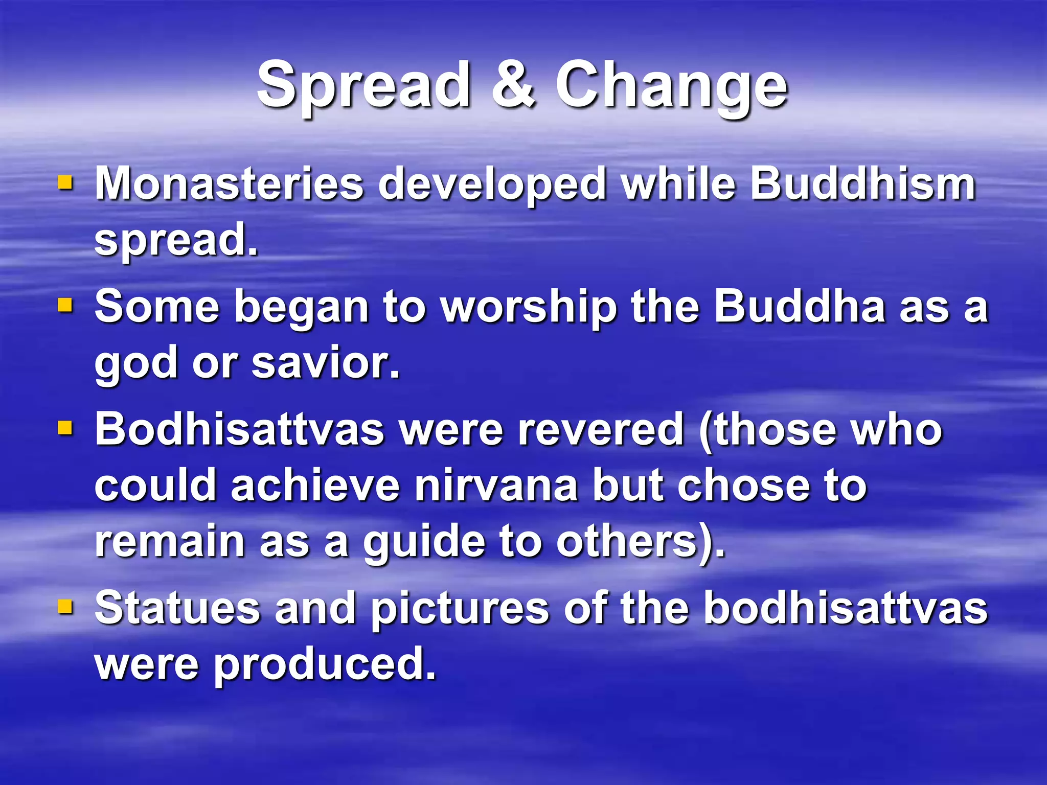 Spread & Change 
 Monasteries developed while Buddhism 
spread. 
 Some began to worship the Buddha as a 
god or savior. 
 Bodhisattvas were revered (those who 
could achieve nirvana but chose to 
remain as a guide to others). 
 Statues and pictures of the bodhisattvas 
were produced. 
 
