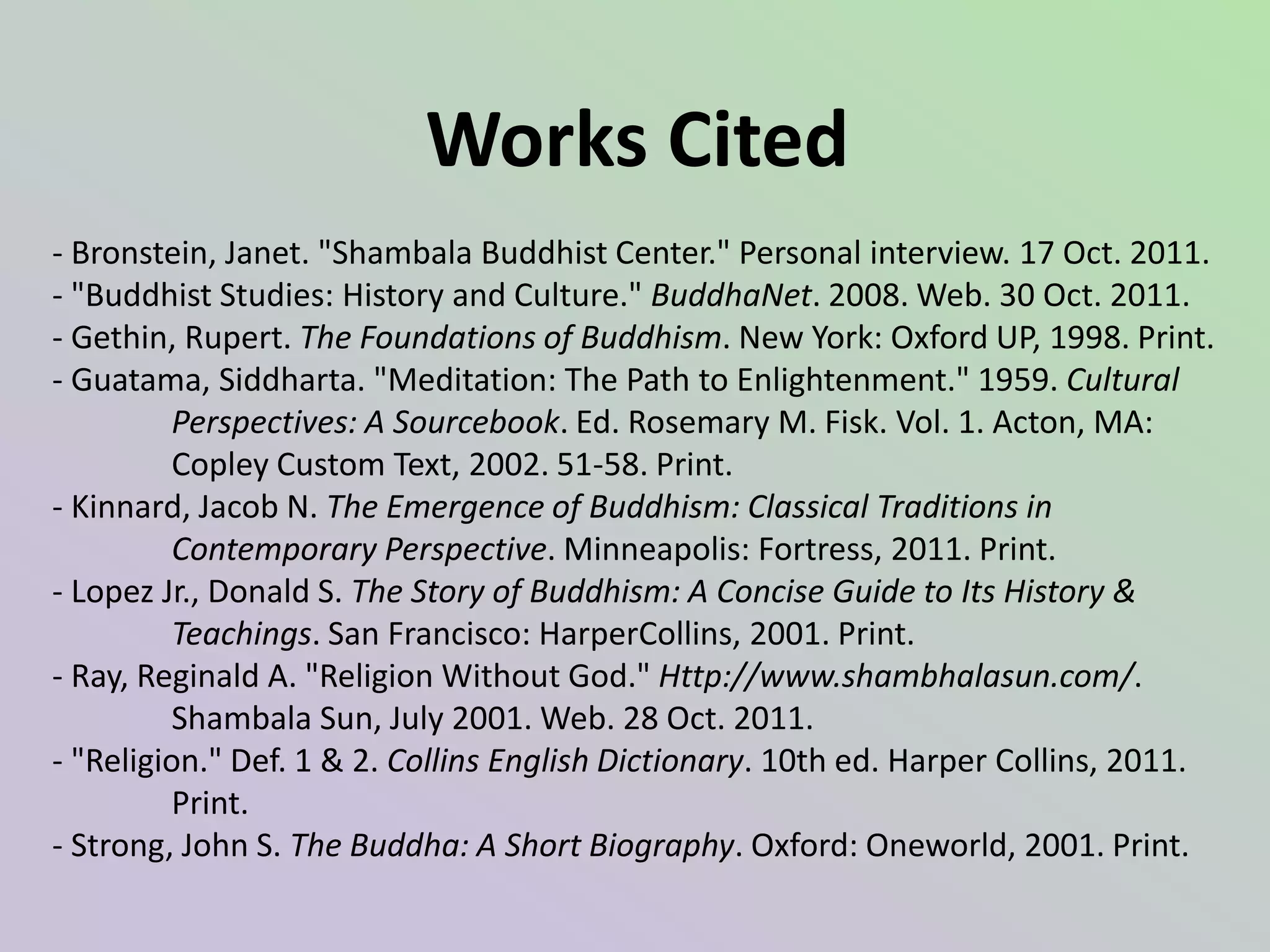 Works Cited
- Bronstein, Janet. "Shambala Buddhist Center." Personal interview. 17 Oct. 2011.
- "Buddhist Studies: History and Culture." BuddhaNet. 2008. Web. 30 Oct. 2011.
- Gethin, Rupert. The Foundations of Buddhism. New York: Oxford UP, 1998. Print.
- Guatama, Siddharta. "Meditation: The Path to Enlightenment." 1959. Cultural
          Perspectives: A Sourcebook. Ed. Rosemary M. Fisk. Vol. 1. Acton, MA:
          Copley Custom Text, 2002. 51-58. Print.
- Kinnard, Jacob N. The Emergence of Buddhism: Classical Traditions in
          Contemporary Perspective. Minneapolis: Fortress, 2011. Print.
- Lopez Jr., Donald S. The Story of Buddhism: A Concise Guide to Its History &
          Teachings. San Francisco: HarperCollins, 2001. Print.
- Ray, Reginald A. "Religion Without God." Http://www.shambhalasun.com/.
          Shambala Sun, July 2001. Web. 28 Oct. 2011.
- "Religion." Def. 1 & 2. Collins English Dictionary. 10th ed. Harper Collins, 2011.
          Print.
- Strong, John S. The Buddha: A Short Biography. Oxford: Oneworld, 2001. Print.
 