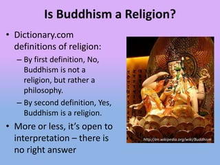 Is Buddhism a Religion?
• Dictionary.com
  definitions of religion:
  – By first definition, No,
    Buddhism is not a
    religion, but rather a
    philosophy.
  – By second definition, Yes,
    Buddhism is a religion.
• More or less, it’s open to
  interpretation – there is      http://en.wikipedia.org/wiki/Buddhism

  no right answer
 