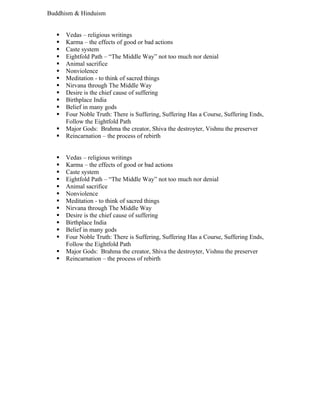 Buddhism & Hinduism


      Vedas – religious writings
      Karma – the effects of good or bad actions
      Caste system
      Eightfold Path – “The Middle Way” not too much nor denial
      Animal sacrifice
      Nonviolence
      Meditation - to think of sacred things
      Nirvana through The Middle Way
      Desire is the chief cause of suffering
      Birthplace India
      Belief in many gods
      Four Noble Truth: There is Suffering, Suffering Has a Course, Suffering Ends,
       Follow the Eightfold Path
      Major Gods: Brahma the creator, Shiva the destroyter, Vishnu the preserver
      Reincarnation – the process of rebirth


      Vedas – religious writings
      Karma – the effects of good or bad actions
      Caste system
      Eightfold Path – “The Middle Way” not too much nor denial
      Animal sacrifice
      Nonviolence
      Meditation - to think of sacred things
      Nirvana through The Middle Way
      Desire is the chief cause of suffering
      Birthplace India
      Belief in many gods
      Four Noble Truth: There is Suffering, Suffering Has a Course, Suffering Ends,
       Follow the Eightfold Path
      Major Gods: Brahma the creator, Shiva the destroyter, Vishnu the preserver
      Reincarnation – the process of rebirth
 