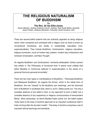 THE RELIGIOUS NATURALISM
                OF BUDDHISM
                                    by
                        The Rev. Dr Ian Ellis-Jones
    Senior Minister, Sydney Unitarian Church, Sydney, New South Wales, Australia
          Senior Pastor, Unitarian Ministries, Columbia, South Carolina, USA




There are several belief systems that are ordinarily regarded as being religious
which, when compared and contrasted with a religion such as what is known as
conventional   Christianity,   are   wholly   or   substantially   naturalistic   (non-
supernaturalistic). They include Buddhism, Confucianism, religious naturalism,
religious humanism, much of modern day Judaism, modern day Unitarianism and
Unitarian Universalism, and New Thought.


As regards Buddhism and Confucianism, Humanist philosopher Corliss Lamont
has written in The Philosophy of Humanism that “it seems most unlikely that
either [Buddha or Confucius] believed in supernaturalism in the sense of a
personal God and personal immortality”.


There are two main types or manifestations of Buddhism - Theravada Buddhism
and Mahayana Buddhism. As regards the former, which is the oldest form of
Buddhism, the one "closest" to the Buddha's own teachings, and the dominant
form of Buddhism in southeast Asia, there is, as R L Slater points out, “not only a
complete absence of any belief in God, or any approach to such a belief, but a
complete absence of any experience or religious consciousness of transcendent
Being”. More particularly, as David Bentley-Taylor points out, the belief system
“looks back to the body of doctrine approved at an important conference held in
India not long after the founder’s death”. That body of doctrine comprises a set of
important ethical teachings and standards.
 
