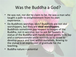 Was the Buddha a God?
• He was not, nor did he claim to be. He was a man who
taught a path to enlightenment from his own
experience.
• Do Buddhists worships idols? Buddhists are not idol
worshippers, but they are ideal worshippers.
Buddhists sometimes pay respect to images of the
Buddha, not in worship, nor to ask for favours. A
statue of the Buddha with hands rested gently in its lap
and a compassionate smile reminds us to strive to
develop peace and love within ourselves. Bowing to
the statue is an expression of gratitude for the
teaching.
• Buddha nature = potential
 
