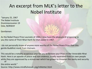 An excerpt from MLK’s letter to the
Nobel Institute
“January 25, 1967
The Nobel Institute
Drammesnsveien 19
Oslo, NORWAY
Gentlemen:
As the Nobel Peace Prize Laureate of 1964, I now have the pleasure of proposing to
you the name of Thich Nhat Hanh for that award in 1967.
I do not personally know of anyone more worthy of the Nobel Peace Prize than this
gentle Buddhist monk from Vietnam.
This would be a notably auspicious year for you to bestow your Prize on the Venerable Nhat
Hanh. Here is an apostle of peace and non-violence, cruelly separated from his own people
while they are oppressed by a vicious war which has grown to threaten the sanity and security
of
the entire world.”
Source: http://www.mindfulnessdc.org/mlkletter.html
 