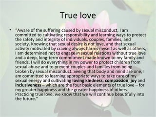 True love
• “Aware of the suffering caused by sexual misconduct, I am
committed to cultivating responsibility and learning ways to protect
the safety and integrity of individuals, couples, families, and
society. Knowing that sexual desire is not love, and that sexual
activity motivated by craving always harms myself as well as others,
I am determined not to engage in sexual relations without true love
and a deep, long-term commitment made known to my family and
friends. I will do everything in my power to protect children from
sexual abuse and to prevent couples and families from being
broken by sexual misconduct. Seeing that body and mind are one, I
am committed to learning appropriate ways to take care of my
sexual energy and cultivating loving kindness, compassion, joy and
inclusiveness – which are the four basic elements of true love – for
my greater happiness and the greater happiness of others.
Practicing true love, we know that we will continue beautifully into
the future.”
 