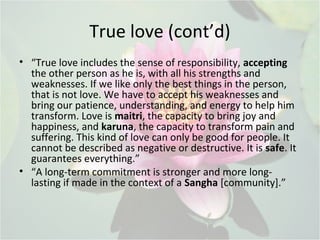 True love (cont’d)
• “True love includes the sense of responsibility, accepting
the other person as he is, with all his strengths and
weaknesses. If we like only the best things in the person,
that is not love. We have to accept his weaknesses and
bring our patience, understanding, and energy to help him
transform. Love is maitri, the capacity to bring joy and
happiness, and karuna, the capacity to transform pain and
suffering. This kind of love can only be good for people. It
cannot be described as negative or destructive. It is safe. It
guarantees everything.”
• “A long-term commitment is stronger and more long-
lasting if made in the context of a Sangha [community].”
 