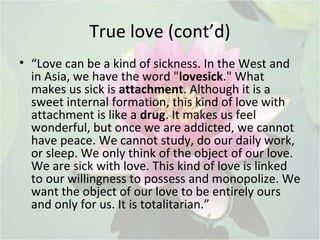 True love (cont’d)
• “Love can be a kind of sickness. In the West and
in Asia, we have the word "lovesick." What
makes us sick is attachment. Although it is a
sweet internal formation, this kind of love with
attachment is like a drug. It makes us feel
wonderful, but once we are addicted, we cannot
have peace. We cannot study, do our daily work,
or sleep. We only think of the object of our love.
We are sick with love. This kind of love is linked
to our willingness to possess and monopolize. We
want the object of our love to be entirely ours
and only for us. It is totalitarian.”
 