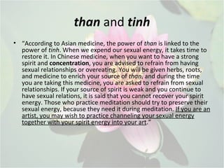 than and tinh
• “According to Asian medicine, the power of than is linked to the
power of tinh. When we expend our sexual energy, it takes time to
restore it. In Chinese medicine, when you want to have a strong
spirit and concentration, you are advised to refrain from having
sexual relationships or overeating. You will be given herbs, roots,
and medicine to enrich your source of than, and during the time
you are taking this medicine, you are asked to refrain from sexual
relationships. If your source of spirit is weak and you continue to
have sexual relations, it is said that you cannot recover your spirit
energy. Those who practice meditation should try to preserve their
sexual energy, because they need it during meditation. If you are an
artist, you may wish to practice channeling your sexual energy
together with your spirit energy into your art.”
 