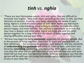 tinh vs. nghia
• “There are two Vietnamese words, tinh and nghia, that are difficult to
translate into English. They both mean something like love. In tinh, you find
elements of passion. It can be very deep, absorbing the whole of your
being. Nghia is a kind of continuation of tinh. With Nghia you feel much
calmer, more understanding, more willing to sacrifice to make the other
person happy, and more faithful. You are not as passionate as in tinh, but
your love is deeper and more solid. Nghia will keep you and the other
person together for a long time. It is the result of living together and
sharing difficulties and joy over time.”
• “All love may begin by being passionate, especially for younger people. But
in the process of living together, they have to learn and practice love, so
that selfishness -- the tendency to possess – will diminish, and the elements
of understanding and gratitude will settle in, little by little, until their love
becomes nourishing, protecting, and reassuring. With nghia, you are very
sure that the other person will take care of you and will love you until your
teeth fall out and your hair becomes white. Nothing will assure you that the
person will be with you for a long time except nghia. Nghia is built by both
of you in your daily life.”
 