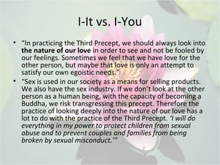 I-It vs. I-You
• “In practicing the Third Precept, we should always look into
the nature of our love in order to see and not be fooled by
our feelings. Sometimes we feel that we have love for the
other person, but maybe that love is only an attempt to
satisfy our own egoistic needs.”
• “Sex is used in our society as a means for selling products.
We also have the sex industry. If we don’t look at the other
person as a human being, with the capacity of becoming a
Buddha, we risk transgressing this precept. Therefore the
practice of looking deeply into the nature of our love has a
lot to do with the practice of the Third Precept. ‘I will do
everything in my power to protect children from sexual
abuse and to prevent couples and families from being
broken by sexual misconduct.’”
 